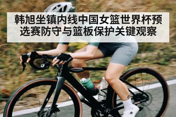 韩旭坐镇内线中国女篮世界杯预选赛防守与篮板保护关键观察(KAIYUN SPORTS)